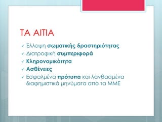 ΤΑ ΑΙΤΙΑ
 Έλλειψη σωματικής δραστηριότητας
 Διατροφική συμπεριφορά
 Κληρονομικότητα
 Ασθένειες
 Εσφαλμένα πρότυπα και λανθασμένα
διαφημιστικά μηνύματα από τα ΜΜΕ
 
