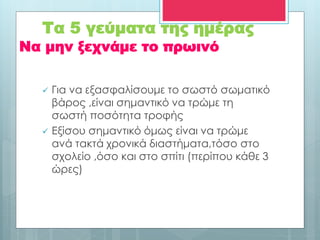 Να μην ξεχνάμε το πρωινό
 Για να εξασφαλίσουμε το σωστό σωματικό
βάρος ,είναι σημαντικό να τρώμε τη
σωστή ποσότητα τροφής
 Εξίσου σημαντικό όμως είναι να τρώμε
ανά τακτά χρονικά διαστήματα,τόσο στο
σχολείο ,όσο και στο σπίτι (περίπου κάθε 3
ώρες)
Τα 5 γεύματα της ημέρας
 