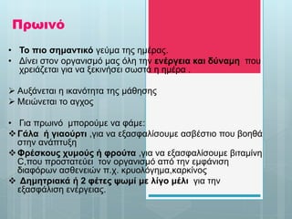 Πρωινό
• Το πιο σημαντικό γεύμα της ημέρας.
• Δίνει στον οργανισμό μας όλη την ενέργεια και δύναμη που
χρειάζεται για να ξεκινήσει σωστά η ημέρα .
 Αυξάνεται η ικανότητα της μάθησης
 Μειώνεται το αγχος
• Για πρωινό μπορούμε να φάμε:
Γάλα ή γιαούρτι ,για να εξασφαλίσουμε ασβέστιο που βοηθά
στην ανάπτυξη
Φρέσκους χυμούς ή φρούτα ,για να εξασφαλίσουμε βιταμίνη
C,που προστατεύει τον οργανισμό από την εμφάνιση
διαφόρων ασθενειών π.χ. κρυολόγημα,καρκίνος
 Δημητριακά ή 2 φέτες ψωμί με λίγο μέλι για την
εξασφάλιση ενέργειας.
 