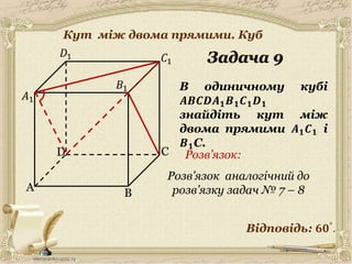 A
C
B
D
𝐶1
𝐷1
𝐵1 В одиничному кубі
𝑨𝑩𝑪𝑫𝑨 𝟏 𝑩 𝟏 𝑪 𝟏 𝑫 𝟏
знайдіть кут між
двома прямими 𝑨 𝟏 𝑪 𝟏 і
𝑩 𝟏C.
𝐴1
Відповідь: 𝟔𝟎°
.
Розв’язок:
Розв’язок аналогічний до
розв’язку задач № 7 – 8
10
Кут між двома прямими. Куб
 