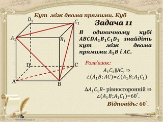 30.05.2014
A
C
B
D
𝐵1
𝐶1
𝐷1
В одиничному кубі
𝑨𝑩𝑪𝑫𝑨 𝟏 𝑩 𝟏 𝑪 𝟏 𝑫 𝟏 знайдіть
кут між двома
прямими 𝑨 𝟏 𝑩 і 𝑨𝑪.
𝐴1
Відповідь: 𝟔𝟎°.
Розв’язок:
12
𝐴1 𝐶1∥AC, ⇒
∠(𝐴1 𝐵; 𝐴𝐶)=∠(𝐴1 𝐵;𝐴1 𝐶1)
∆𝐴1 𝐶1 𝐵- рівносторонній ⇒
∠(𝐴1 𝐵;𝐴1 𝐶1)=60°.
Кут між двома прямими. Куб
 