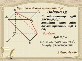 A
C
B
D
𝐶1
𝐷1
𝐵1
В одиничному кубі
𝑨𝑩𝑪𝑫𝑨 𝟏 𝑩 𝟏 𝑪 𝟏 𝑫 𝟏
знайдіть кут між
двома прямими 𝑨 𝟏 𝑩 і
𝑪𝑩 𝟏.
𝐴1
Відповідь: 𝟔𝟎°.
Розв’язок:
14
𝐴1 𝐵∥ 𝐷1 𝐶 ⇒
∠(𝐴1 𝐵; 𝐶𝐵1)=∠D𝐵;𝐶𝐷1)=60°,
∆𝐶𝐵1 𝐷1- рівносторонній
Кут між двома прямими. Куб
 