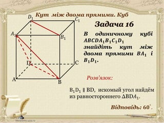 30.05.2014
A
C
B
D
𝐵1
𝐶1
𝐷1
В одиничному кубі
𝑨𝑩𝑪𝑫𝑨 𝟏 𝑩 𝟏 𝑪 𝟏 𝑫 𝟏
знайдіть кут між
двома прямими 𝑩𝑨 𝟏 і
𝑩 𝟏 𝑫 𝟏.
𝐴1
Відповідь: 𝟔𝟎°
.
Розв’язок:
17
B1D1 ∥ BD, искомый угол найдём
из равностороннего ∆BD𝐴1.
Кут між двома прямими. Куб
 