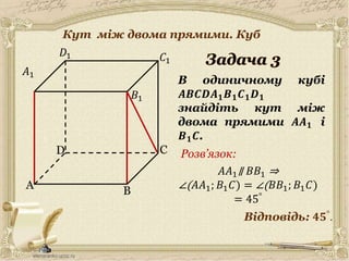 30.05.2014
A
C
B
D
𝐵1
𝐶1
𝐷1
В одиничному кубі
𝑨𝑩𝑪𝑫𝑨 𝟏 𝑩 𝟏 𝑪 𝟏 𝑫 𝟏
знайдіть кут між
двома прямими 𝑨𝑨 𝟏 і
𝑩 𝟏 𝑪.
𝐴1
Відповідь: 𝟒𝟓°.
Розв’язок:
𝐴𝐴1∥ 𝐵𝐵1 ⇒
∠( 𝐴𝐴1; 𝐵1 𝐶) = ∠( 𝐵𝐵1; 𝐵1 𝐶)
= 45°
4
Кут між двома прямими. Куб
 