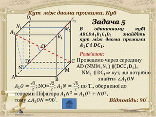 30.05.2014
A
C
B
D
𝐵1
𝐶1
𝐷1
В одиничному кубі
𝑨𝑩𝑪𝑫𝑨 𝟏 𝑩 𝟏 𝑪 𝟏 𝑫 𝟏 знайдіть
кут між двома прямими
𝑨 𝟏 𝑪 і 𝑫𝑪 𝟏.
𝐴1
Відповідь: 𝟗𝟎°.
Розв’язок:
6
O
𝑁1
N
Проведемо через середину
AD (NMM1N1) ∥(DCC1D1),
M
𝑀1
NM1 ∥ DC1⇒ кут, що потрібно
знайти- ∠𝐴1 𝑂𝑁
𝐴1 𝑂 =
3
2
; NO=
2
2
; 𝐴1 𝑁 =
5
2
; по Т., оберненої до
теореми Піфагора 𝐴1 𝑁2 = 𝐴1 𝑂2 + 𝑁𝑂2,
тому ∠𝐴1 𝑂𝑁 =90°.
Кут між двома прямими. Куб
 