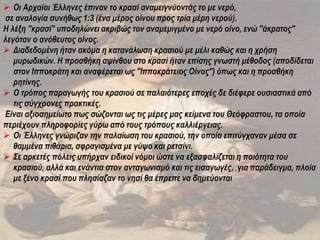  Οι Αρχαίοι Έλληνες έπιναν το κρασί αναμειγνύοντάς το με νερό,
σε αναλογία συνήθως 1:3 (ένα μέρος οίνου προς τρία μέρη νερού).
Η λέξη "κρασί" υποδηλώνει ακριβώς τον αναμεμιγμένο με νερό οίνο, ενώ "άκρατος"
λεγόταν ο ανόθευτος οίνος.
 Διαδεδομένη ήταν ακόμα η κατανάλωση κρασιού με μέλι καθώς και η χρήση
μυρωδικών. Η προσθήκη αψίνθου στο κρασί ήταν επίσης γνωστή μέθοδος (αποδίδεται
στον Ιπποκράτη και αναφέρεται ως "Ιπποκράτειος Οίνος") όπως και η προσθήκη
ρητίνης.
 Ο τρόπος παραγωγής του κρασιού σε παλαιότερες εποχές δε διέφερε ουσιαστικά από
τις σύγχρονες πρακτικές.
Είναι αξιοσημείωτο πως σώζονται ως τις μέρες μας κείμενα του Θεόφραστου, τα οποία
περιέχουν πληροφορίες γύρω από τους τρόπους καλλιέργειας.
 Οι Έλληνες γνώριζαν την παλαίωση του κρασιού, την οποία επιτύγχαναν μέσα σε
θαμμένα πιθάρια, σφραγισμένα με γύψο και ρετσίνι.
 Σε αρκετές πόλεις υπήρχαν ειδικοί νόμοι ώστε να εξασφαλίζεται η ποιότητα του
κρασιού, αλλά και ενάντια στον ανταγωνισμό και τις εισαγωγές, για παράδειγμα, πλοία
με ξένο κρασί που πλησίαζαν το νησί θα έπρεπε να δημεύονται
 
