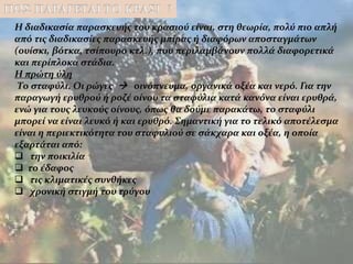 Η διαδικασία παρασκευής του κρασιού είναι, στη θεωρία, πολύ πιο απλή
από τις διαδικασίες παρασκευής μπίρας ή διαφόρων αποσταγμάτων
(ουίσκι, βότκα, τσίπουρο κτλ.), που περιλαμβάνουν πολλά διαφορετικά
και περίπλοκα στάδια.
Η πρώτη ύλη
Το σταφύλι. Οι ρώγες  οινόπνευμα, οργανικά οξέα και νερό. Για την
παραγωγή ερυθρού ή ροζέ οίνου τα σταφύλια κατά κανόνα είναι ερυθρά,
ενώ για τους λευκούς οίνους, όπως θα δούμε παρακάτω, το σταφύλι
μπορεί να είναι λευκό ή και ερυθρό. Σημαντική για το τελικό αποτέλεσμα
είναι η περιεκτικότητα του σταφυλιού σε σάκχαρα και οξέα, η οποία
εξαρτάται από:
 την ποικιλία
 το έδαφος
 τις κλιματικές συνθήκες
 χρονική στιγμή του τρύγου
 