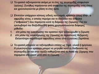  Τα κρασιά ταξινομούνται ακόμα με το έτος της συγκομιδής σταφυλιών
(τρύγος). Συνήθως παράγονται από σταφύλια της συγκομιδής ενός έτους
και χρονολογούνται με βάση το έτος αυτό.
 Επιπλέον υπάρχουν κάποιες ειδικές κατηγορίες κρασιών όπως είναι : ο
αφρώδης οίνος, ο οποίος περιέχει και το διοξείδιο του άνθρακα
("ανθρακικό") που παράγεται κατά τη διάρκεια της ζύμωσης. Για τον
εγκλωβισμό του διοξειδίου στη φιάλη χρησιμοποιούνται διάφορες
μέθοδοι:
1. είτε μέσω της εμφιάλωσης του κρασιού πριν ολοκληρωθεί η ζύμωση
2. είτε μέσω της ολοκλήρωσης της ζύμωσης σε αεροστεγείς δεξαμενές.
Εκλεκτότερο παράδειγμα αφρώδους οίνου είναι η γαλλική Σαμπάνια.
 Τα κρασιά μπορούν να ταξινομηθούν επίσης ως ξηρά, γλυκά ή ημίγλυκα.
Η γλυκύτητα των κρασιών μπορεί να μετρηθεί κατά τη διαδικασία της
συγκομιδής αν και στην πράξη καθορίζεται από το ποσό της ζάχαρης που
παραμένει στο κρασί μετά από τη ζύμωση.
 