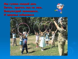 Мы гуляем каждый деньМы гуляем каждый день
Бегать, прыгать нам не лень,Бегать, прыгать нам не лень,
Физкультурой занимаемся,Физкультурой занимаемся,
И здоровья набираемсяИ здоровья набираемся
 