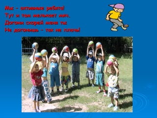 Мы – активные ребята!Мы – активные ребята!
Тут и там мелькает мяч.Тут и там мелькает мяч.
Догони скорей меня тыДогони скорей меня ты
Не догонишь – так не плачь!Не догонишь – так не плачь!
 