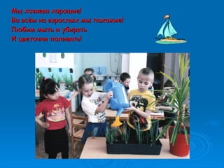 Мы хозяева хорошие!Мы хозяева хорошие!
Во всём на взрослых мы похожие!Во всём на взрослых мы похожие!
Любим мыть и убиратьЛюбим мыть и убирать
И цветочки поливать!И цветочки поливать!
 