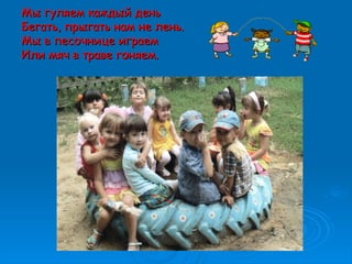 Мы гуляем каждый деньМы гуляем каждый день
Бегать, прыгать нам не лень.Бегать, прыгать нам не лень.
Мы в песочнице играемМы в песочнице играем
Или мяч в траве гоняем.Или мяч в траве гоняем.
 