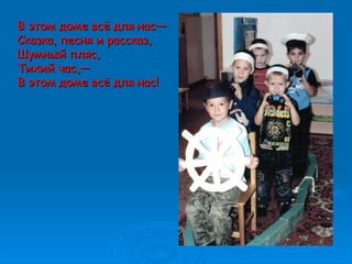В этом доме всё для нас—В этом доме всё для нас—
Сказка, песня и рассказ,Сказка, песня и рассказ,
Шумный пляс,Шумный пляс,
Тихий час,—Тихий час,—
В этом доме всё для нас!В этом доме всё для нас!
 