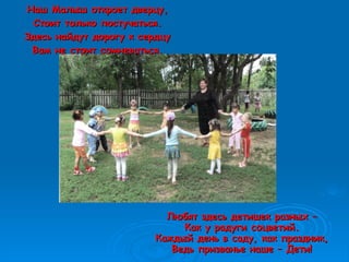 Любят здесь детишек разных –Любят здесь детишек разных –
Как у радуги соцветий.Как у радуги соцветий.
Каждый день в саду, как праздник,Каждый день в саду, как праздник,
Ведь призванье наше – Дети!Ведь призванье наше – Дети!
Наш Малыш откроет дверцу,Наш Малыш откроет дверцу,
Стоит только постучаться.Стоит только постучаться.
Здесь найдут дорогу к сердцуЗдесь найдут дорогу к сердцу
Вам не стоит сомневаться.Вам не стоит сомневаться.
 