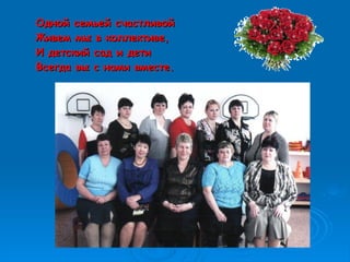 Одной семьей счастливойОдной семьей счастливой
Живем мы в коллективе,Живем мы в коллективе,
И детский сад и детиИ детский сад и дети
Всегда вы с нами вместе.Всегда вы с нами вместе.
 