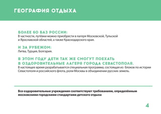 4
Московская область
Прибалтика
Пензенская область
Ярославская область
Тульская область
Краснодарский край
Беларусь
Болгария
Владимирская область
Абхазия
Турция
география отдыха
Более 60 баз России:
В частности, путёвки можно приобрести в
лагеря Московской, Тульской
и Ярославской областей, а также
Краснодарского края.
И за рубежом:
Литва, Турция, Болгария.
11 оздоровительных лагерей
Севастополя.
В настоящее время разрабатывается
специальная программа, состоящая из блоков
по истории Севастополя и российского флота,
роли Москвы в объединении русских земель.
Порядка 10 тысяч путевок, начиная с июля
будут доступны москвичам.
Все оздоровительные учреждения
соответствуют требованиям,
определённым московским городским
стандартом детского отдыха
 