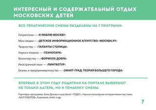 7
Интересный и содержательный отдых
московских детей
Все тематические смены разделены на 7 программ:
Патриотизм — «Я люблю Москву»
Масс-медиа — «Детское информационное агентство «Москва.РУ»
Творчество — «Таланты столицы»
Наука и техника — «Технопарк»
Волонтёрство — «Формула добра»
Иностранный язык — «ЛингвоТур»
Бизнес и предпринимательство — «Smart-град: теория большего города»
Впервые в этом году родители на Портале могут
выбирать не только название лагеря и сроки заезда, но и
тематику смены.
Ключевые партнеры тематических программ: Алла Духова и шоу-балет «ТОДЕС», топ-
менеджеры издательского дома «Аргументы и факты» и телеканал «Карусель», руководители
«Опоры России», Олимпийские чемпионы, Яна Чурикова и телеканалMTV и многие другие.
 