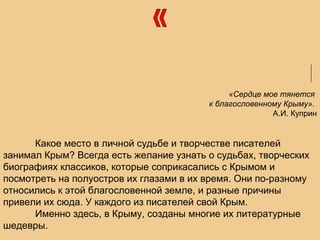 «Сердце мое тянется
к благословенному Крыму».
А.И. Куприн
Какое место в личной судьбе и творчестве писателей
занимал Крым? Всегда есть желание узнать о судьбах, творческих
биографиях классиков, которые соприкасались с Крымом и
посмотреть на полуостров их глазами в их время. Они по-разному
относились к этой благословенной земле, и разные причины
привели их сюда. У каждого из писателей свой Крым.
Именно здесь, в Крыму, созданы многие их литературные
шедевры.
 