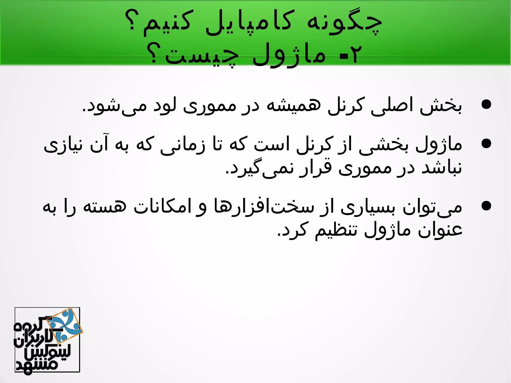 ‫کنیم؟‬ ‫کامپایل‬ ‫چگونه‬
۲-‫چیست؟‬ ‫ماژول‬
●.‫یشود‬‌ ‫م‬ ‫لود‬ ‫مموری‬ ‫در‬ ‫همیشه‬ ‫کرنل‬ ‫اصلی‬ ‫بخش‬
●‫نیازی‬ ‫آن‬ ‫به‬ ‫که‬ ‫زمانی‬ ‫تا‬ ‫که‬ ‫است‬ ‫کرنل‬ ‫از‬ ‫بخشی‬ ‫ماژول‬
.‫یگیرد‬‌ ‫نم‬ ‫قرار‬ ‫مموری‬ ‫در‬ ‫نباشد‬
●‫به‬ ‫را‬ ‫هسته‬ ‫امکانات‬ ‫و‬ ‫تافزارها‬‌ ‫سخ‬ ‫از‬ ‫بسیاری‬ ‫یتوان‬‌ ‫م‬
.‫کرد‬ ‫تنظیم‬ ‫ماژول‬ ‫عنوان‬
 