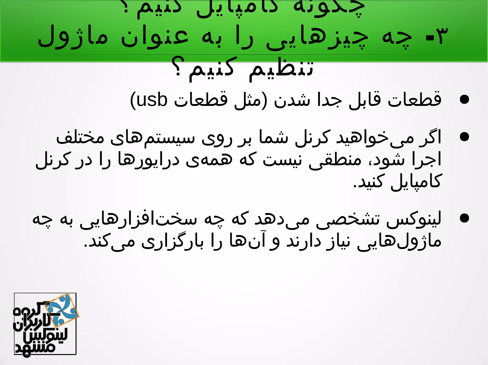 ‫کنیم؟‬ ‫کامپایل‬ ‫چگونه‬
۳-‫ماژول‬ ‫عنوان‬ ‫به‬ ‫را‬ ‫چیزهایی‬ ‫چه‬
‫کنیم؟‬ ‫تنظیم‬
●)‫قطعات‬ ‫مثل‬ ‫شدن‬ ‫جدا‬ ‫قابل‬ ‫قطعات‬usb(
●‫مختلف‬ ‫مهای‬‌ ‫سیست‬ ‫روی‬ ‫بر‬ ‫شما‬ ‫کرنل‬ ‫یخواهید‬‌ ‫م‬ ‫اگر‬
‫کرنل‬ ‫در‬ ‫را‬ ‫درایورها‬ ‫هی‬‌ ‫هم‬ ‫که‬ ‫نیست‬ ‫منطقی‬ ،‫شود‬ ‫اجرا‬
.‫کنید‬ ‫کامپایل‬
●‫چه‬ ‫به‬ ‫تافزارهایی‬‌ ‫سخ‬ ‫چه‬ ‫که‬ ‫یدهد‬‌ ‫م‬ ‫تشخصی‬ ‫لینوکس‬
.‫یکند‬‌ ‫م‬ ‫بارگزاری‬ ‫را‬ ‫نها‬‌ ‫آ‬ ‫و‬ ‫دارند‬ ‫نیاز‬ ‫لهایی‬‌ ‫ماژو‬
 