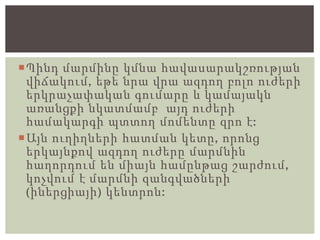 Պինդ մարմինը կմնա հավասարակշռության
վիճակում, եթե նրա վրա ազդող բոլո ուժերի
երկրաչափական գումարը և կամայակն
առանցքի նկատմամբ այդ ուժերի
համակարգի պտտող մոմենտը զրո է:
Այն ուղիղների հատման կետը, որոնց
երկայնքով ազդող ուժերը մարմնին
հաղորդում են միայն համընթաց շարժում,
կոչվում է մարմնի զանգվածների
(իներցիայի) կենտրոն:
 