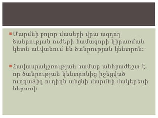 Մարմնի բոլոր մասերի վրա ազդող
ծանրության ուժերի համազորի կիրառման
կետն անվանում են ծանրության կենտրոն:
Հավասրակշռության համար անհրաժեշտ է,
որ ծանրության կենտրոնից իջեցված
ուղղաձիգ ուղիղն անցնի մարմնի մակերեսի
ներսով:
 