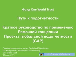 1
Фонд One World Trust
Пути к подотчетности
Краткое руководство по применению
Рамочной концепции
Проекта глобальной подотчетности
(GAP)
Перевод выполнен по заказу Evolution&Philanthropy,
по материалам Pathways to Accountability,
One World Trust
Москва, 2011.
 