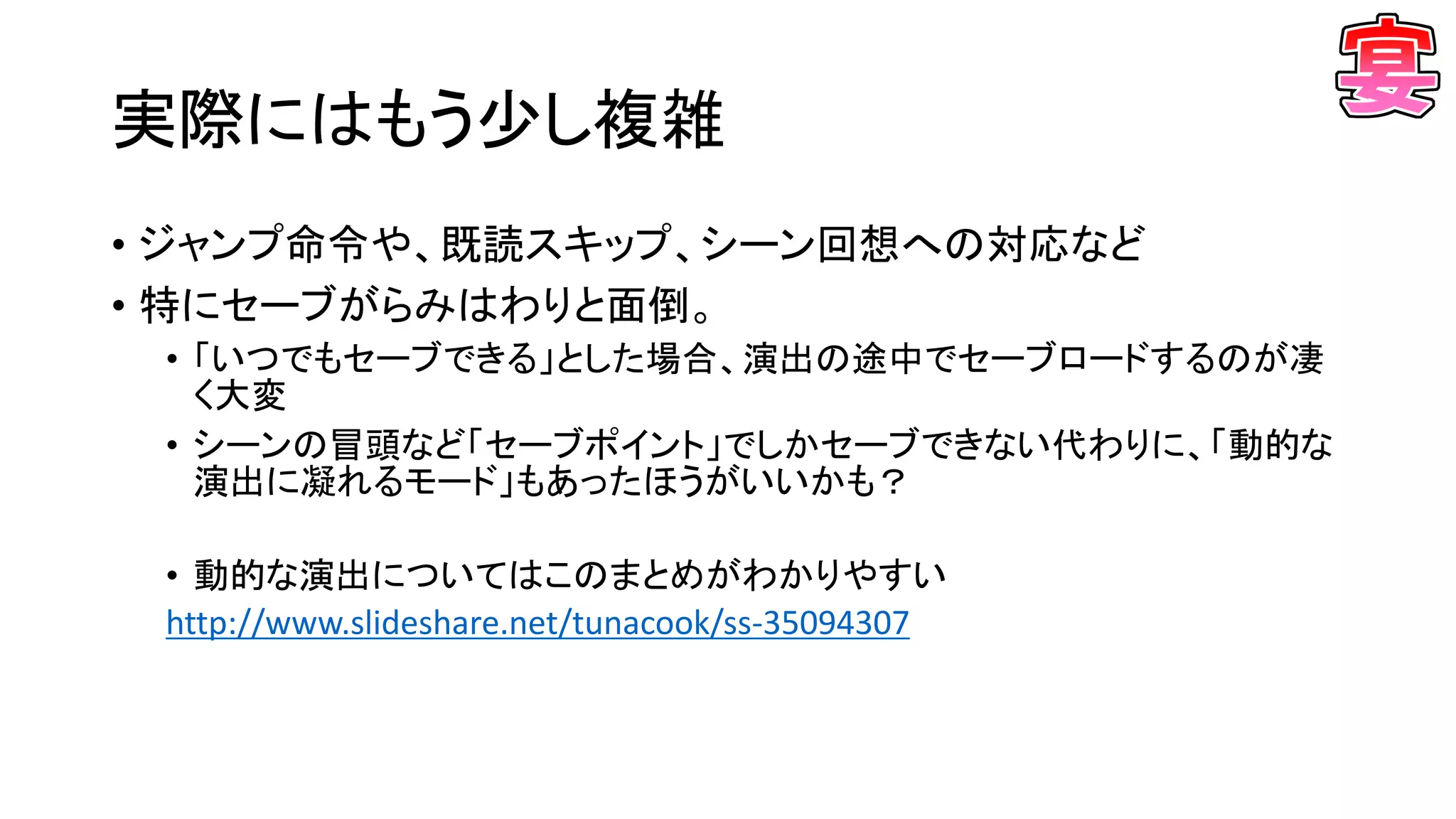 実際にはもう少し複雑
• ジャンプ命令や、既読スキップ、シーン回想への対応など
• 特にセーブがらみはわりと面倒。
• 「いつでもセーブできる」とした場合、演出の途中でセーブロードするのが凄
く大変
• シーンの冒頭など「セーブポイント」でしかセーブできない代わりに、「動的な
演出に凝れるモード」もあったほうがいいかも？
• 動的な演出についてはこのまとめがわかりやすい
http://www.slideshare.net/tunacook/ss-35094307
 