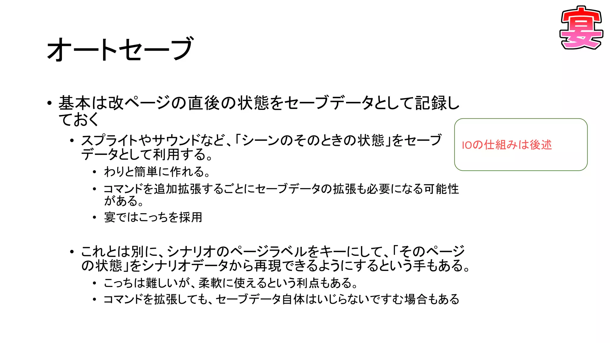 オートセーブ
• 基本は改ページの直後の状態をセーブデータとして記録し
ておく
• スプライトやサウンドなど、「シーンのそのときの状態」をセーブ
データとして利用する。
• わりと簡単に作れる。
• コマンドを追加拡張するごとにセーブデータの拡張も必要になる可能性
がある。
• 宴ではこっちを採用
• これとは別に、シナリオのページラベルをキーにして、「そのページ
の状態」をシナリオデータから再現できるようにするという手もある。
• こっちは難しいが、柔軟に使えるという利点もある。
• コマンドを拡張しても、セーブデータ自体はいじらないですむ場合もある
IOの仕組みは後述
 