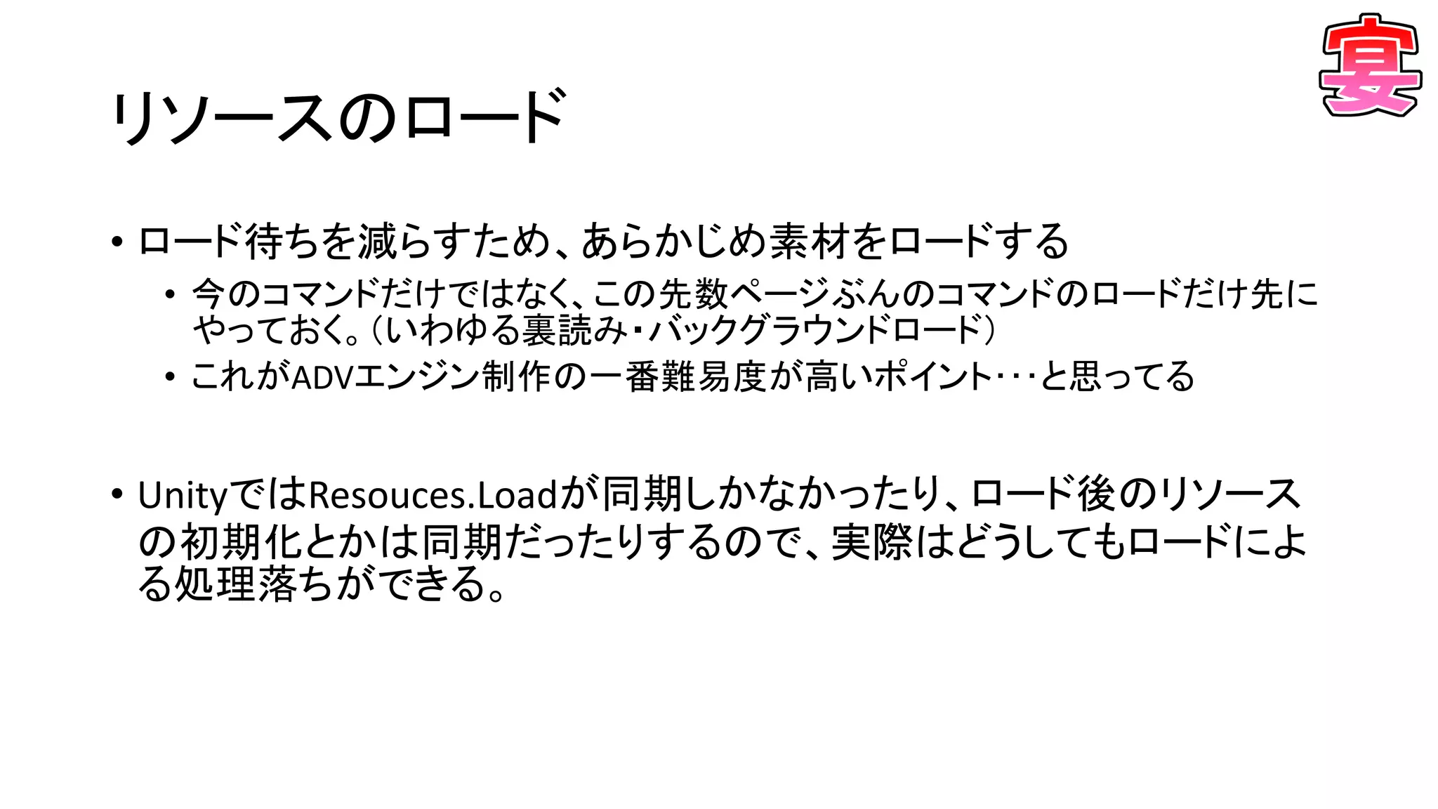 リソースのロード
• ロード待ちを減らすため、あらかじめ素材をロードする
• 今のコマンドだけではなく、この先数ページぶんのコマンドのロードだけ先に
やっておく。（いわゆる裏読み・バックグラウンドロード）
• これがADVエンジン制作の一番難易度が高いポイント･･･と思ってる
• UnityではResouces.Loadが同期しかなかったり、ロード後のリソース
の初期化とかは同期だったりするので、実際はどうしてもロードによ
る処理落ちができる。
 