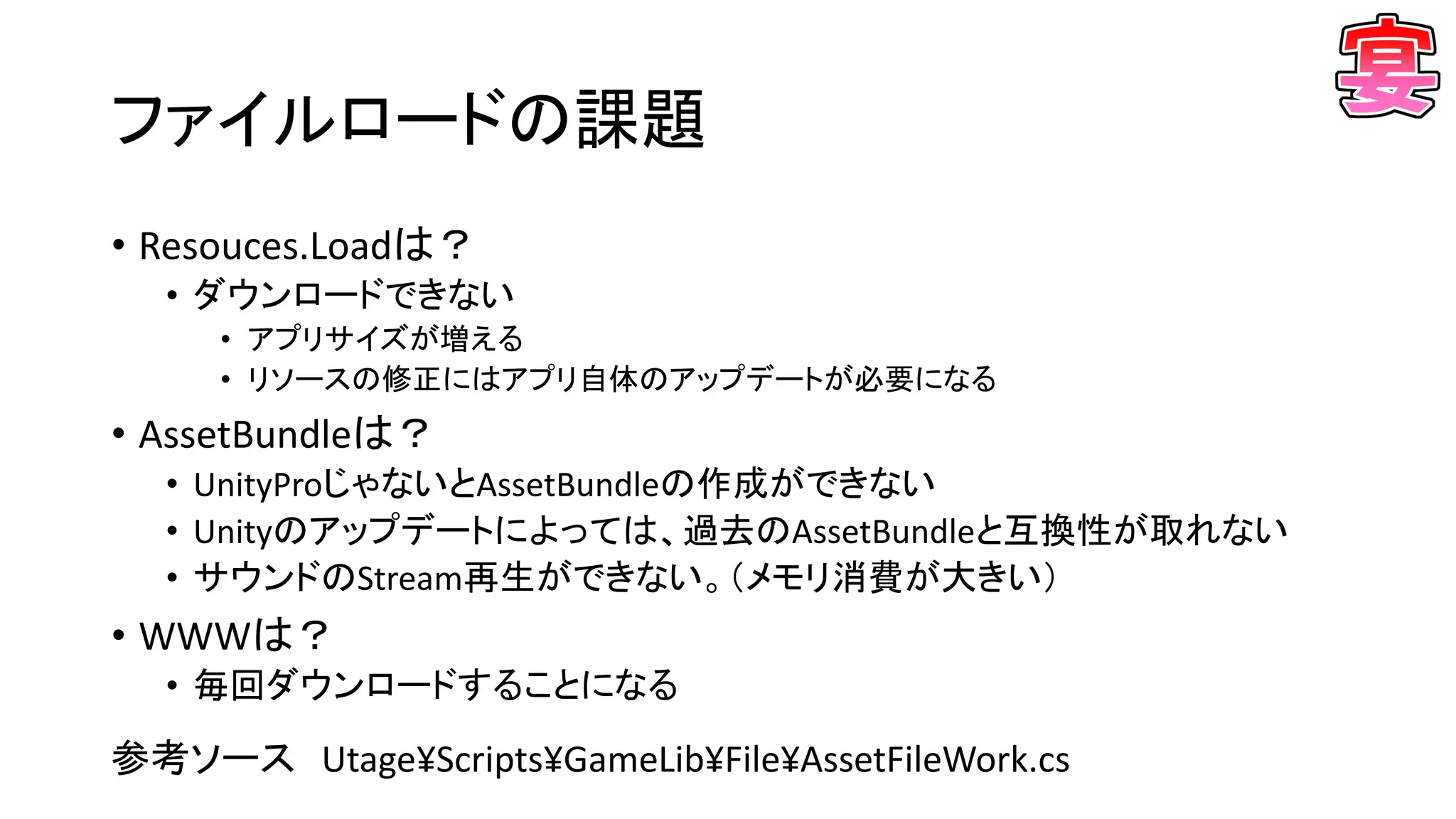 ファイルロードの課題
• Resouces.Loadは？
• ダウンロードできない
• アプリサイズが増える
• リソースの修正にはアプリ自体のアップデートが必要になる
• AssetBundleは？
• UnityProじゃないとAssetBundleの作成ができない
• Unityのアップデートによっては、過去のAssetBundleと互換性が取れない
• サウンドのStream再生ができない。（メモリ消費が大きい）
• WWWは？
• 毎回ダウンロードすることになる
参考ソース Utage¥Scripts¥GameLib¥File¥AssetFileWork.cs
 