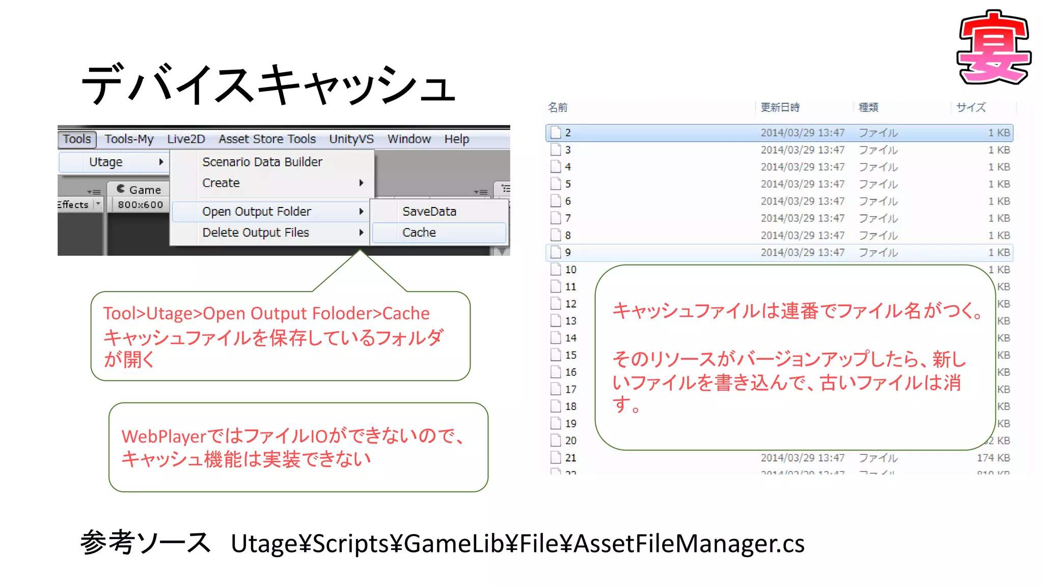 デバイスキャッシュ
参考ソース Utage¥Scripts¥GameLib¥File¥AssetFileManager.cs
Tool>Utage>Open Output Foloder>Cache
キャッシュファイルを保存しているフォルダ
が開く
キャッシュファイルは連番でファイル名がつく。
そのリソースがバージョンアップしたら、新し
いファイルを書き込んで、古いファイルは消
す。
WebPlayerではファイルIOができないので、
キャッシュ機能は実装できない
 
