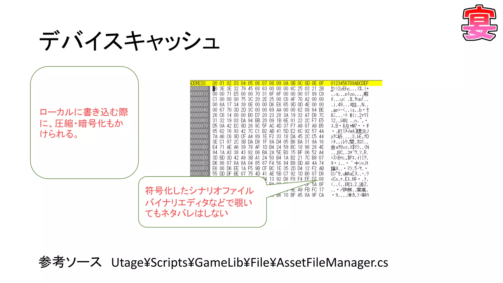 デバイスキャッシュ
参考ソース Utage¥Scripts¥GameLib¥File¥AssetFileManager.cs
ローカルに書き込む際
に、圧縮・暗号化もか
けられる。
符号化したシナリオファイル
バイナリエディタなどで覗い
てもネタバレはしない
 