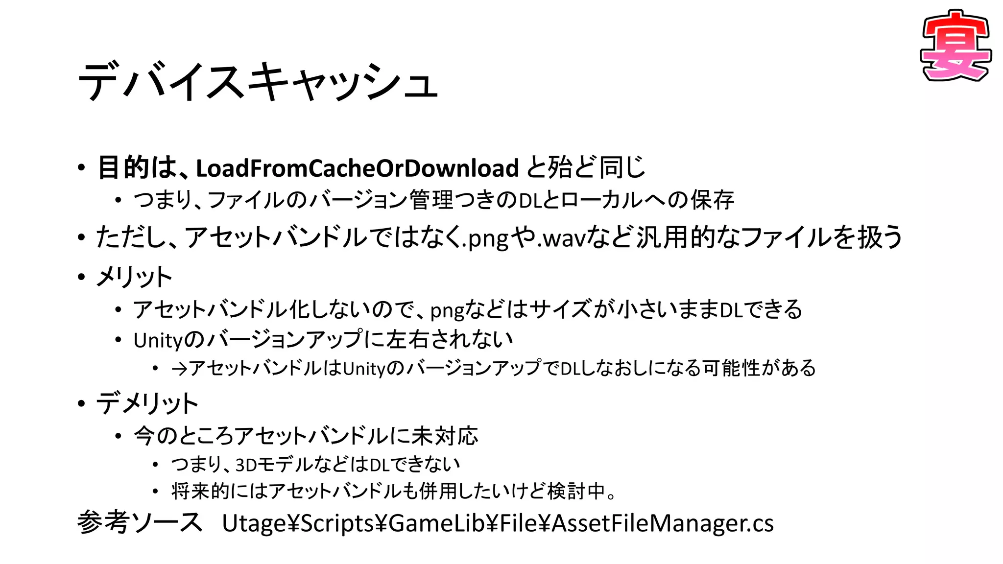 • 目的は、LoadFromCacheOrDownload と殆ど同じ
• つまり、ファイルのバージョン管理つきのDLとローカルへの保存
• ただし、アセットバンドルではなく.pngや.wavなど汎用的なファイルを扱う
• メリット
• アセットバンドル化しないので、pngなどはサイズが小さいままDLできる
• Unityのバージョンアップに左右されない
• →アセットバンドルはUnityのバージョンアップでDLしなおしになる可能性がある
• デメリット
• 今のところアセットバンドルに未対応
• つまり、3DモデルなどはDLできない
• 将来的にはアセットバンドルも併用したいけど検討中。
デバイスキャッシュ
参考ソース Utage¥Scripts¥GameLib¥File¥AssetFileManager.cs
 