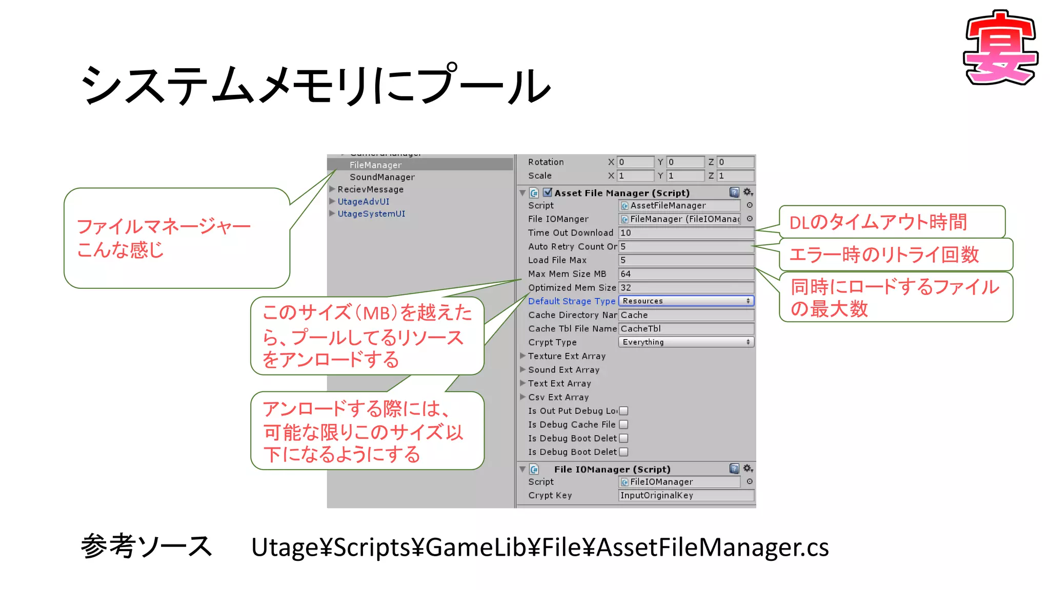 アンロードする際には、
可能な限りこのサイズ以
下になるようにする
システムメモリにプール
参考ソース Utage¥Scripts¥GameLib¥File¥AssetFileManager.cs
ファイルマネージャー
こんな感じ
DLのタイムアウト時間
エラー時のリトライ回数
同時にロードするファイル
の最大数このサイズ（MB）を越えた
ら、プールしてるリソース
をアンロードする
 