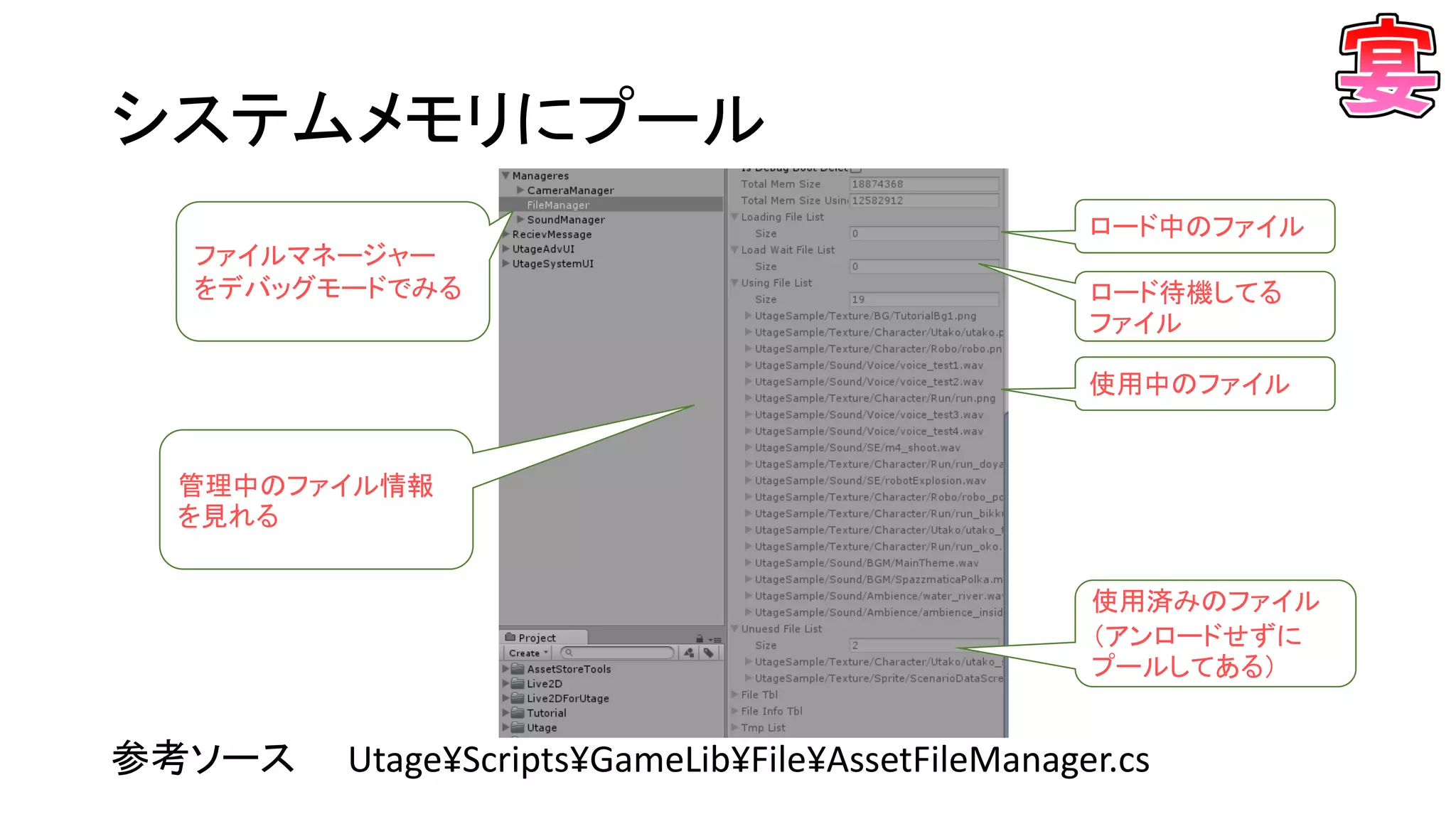 システムメモリにプール
参考ソース Utage¥Scripts¥GameLib¥File¥AssetFileManager.cs
ファイルマネージャー
をデバッグモードでみる
管理中のファイル情報
を見れる
使用中のファイル
ロード中のファイル
ロード待機してる
ファイル
使用済みのファイル
（アンロードせずに
プールしてある）
 