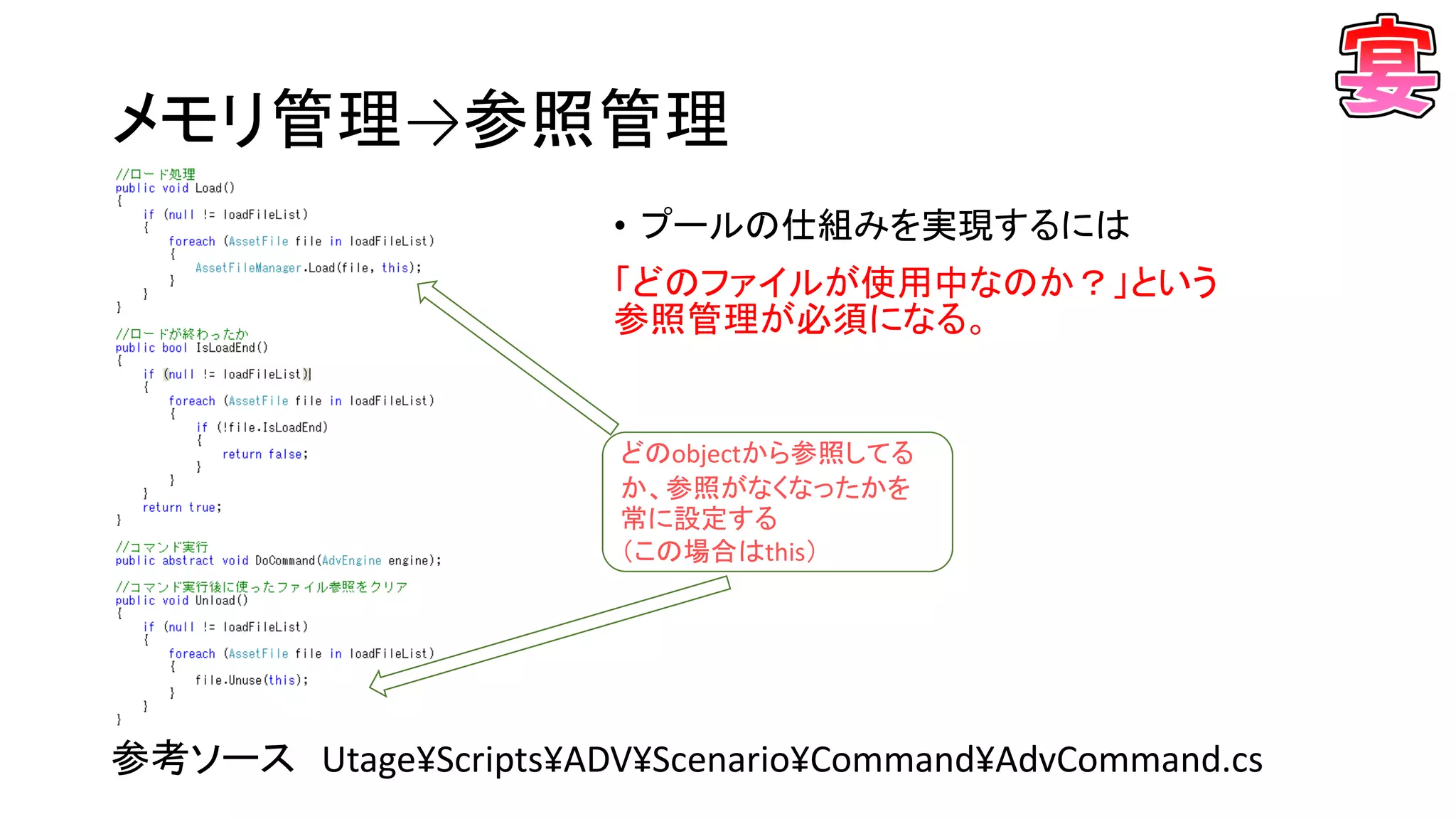 メモリ管理→参照管理
• プールの仕組みを実現するには
「どのファイルが使用中なのか？」という
参照管理が必須になる。
参考ソース Utage¥Scripts¥ADV¥Scenario¥Command¥AdvCommand.cs
どのobjectから参照してる
か、参照がなくなったかを
常に設定する
（この場合はthis）
 
