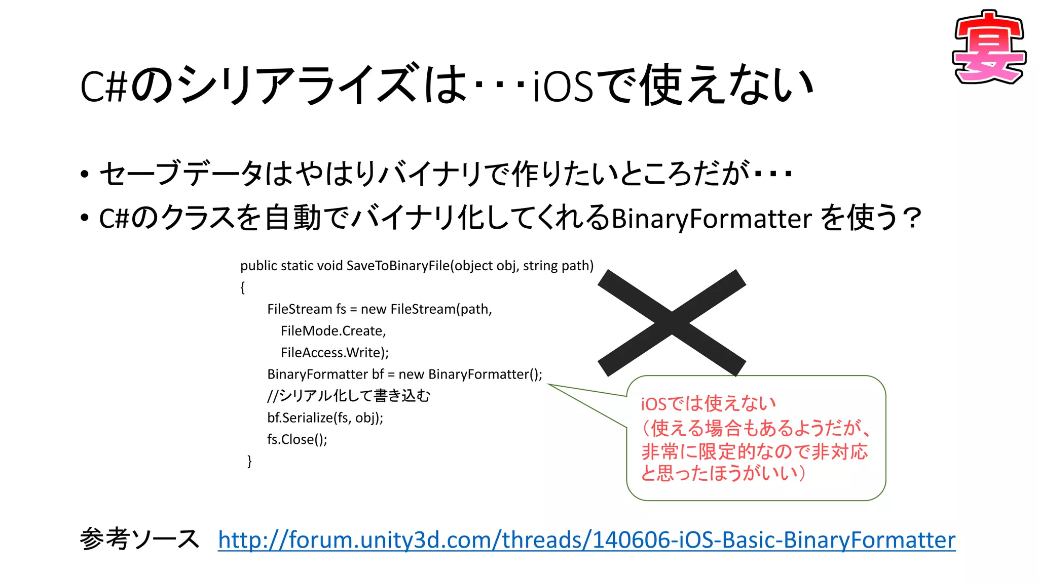 C#のシリアライズは･･･iOSで使えない
• セーブデータはやはりバイナリで作りたいところだが・・・
• C#のクラスを自動でバイナリ化してくれるBinaryFormatter を使う？
参考ソース http://forum.unity3d.com/threads/140606-iOS-Basic-BinaryFormatter
public static void SaveToBinaryFile(object obj, string path)
{
FileStream fs = new FileStream(path,
FileMode.Create,
FileAccess.Write);
BinaryFormatter bf = new BinaryFormatter();
//シリアル化して書き込む
bf.Serialize(fs, obj);
fs.Close();
}
iOSでは使えない
（使える場合もあるようだが、
非常に限定的なので非対応
と思ったほうがいい）
 