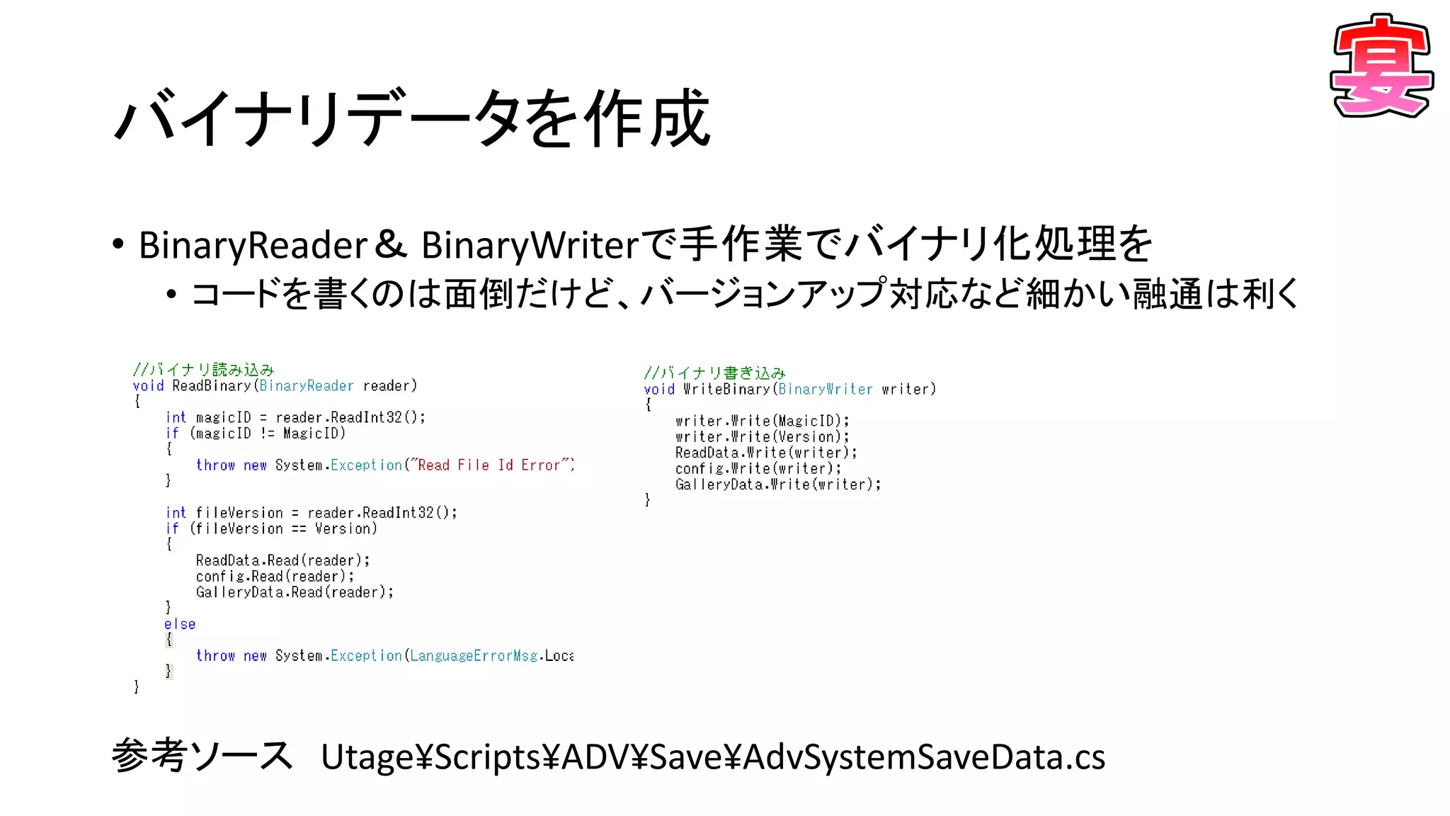 バイナリデータを作成
• BinaryReader＆ BinaryWriterで手作業でバイナリ化処理を
• コードを書くのは面倒だけど、バージョンアップ対応など細かい融通は利く
参考ソース Utage¥Scripts¥ADV¥Save¥AdvSystemSaveData.cs
 
