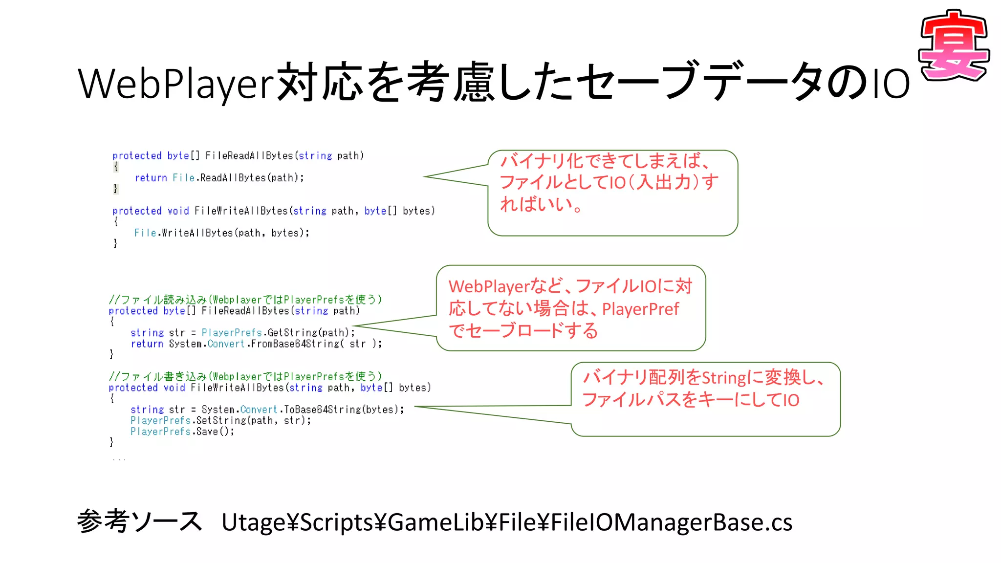 WebPlayer対応を考慮したセーブデータのIO
参考ソース Utage¥Scripts¥GameLib¥File¥FileIOManagerBase.cs
バイナリ化できてしまえば、
ファイルとしてIO（入出力）す
ればいい。
WebPlayerなど、ファイルIOに対
応してない場合は、PlayerPref
でセーブロードする
バイナリ配列をStringに変換し、
ファイルパスをキーにしてIO
 