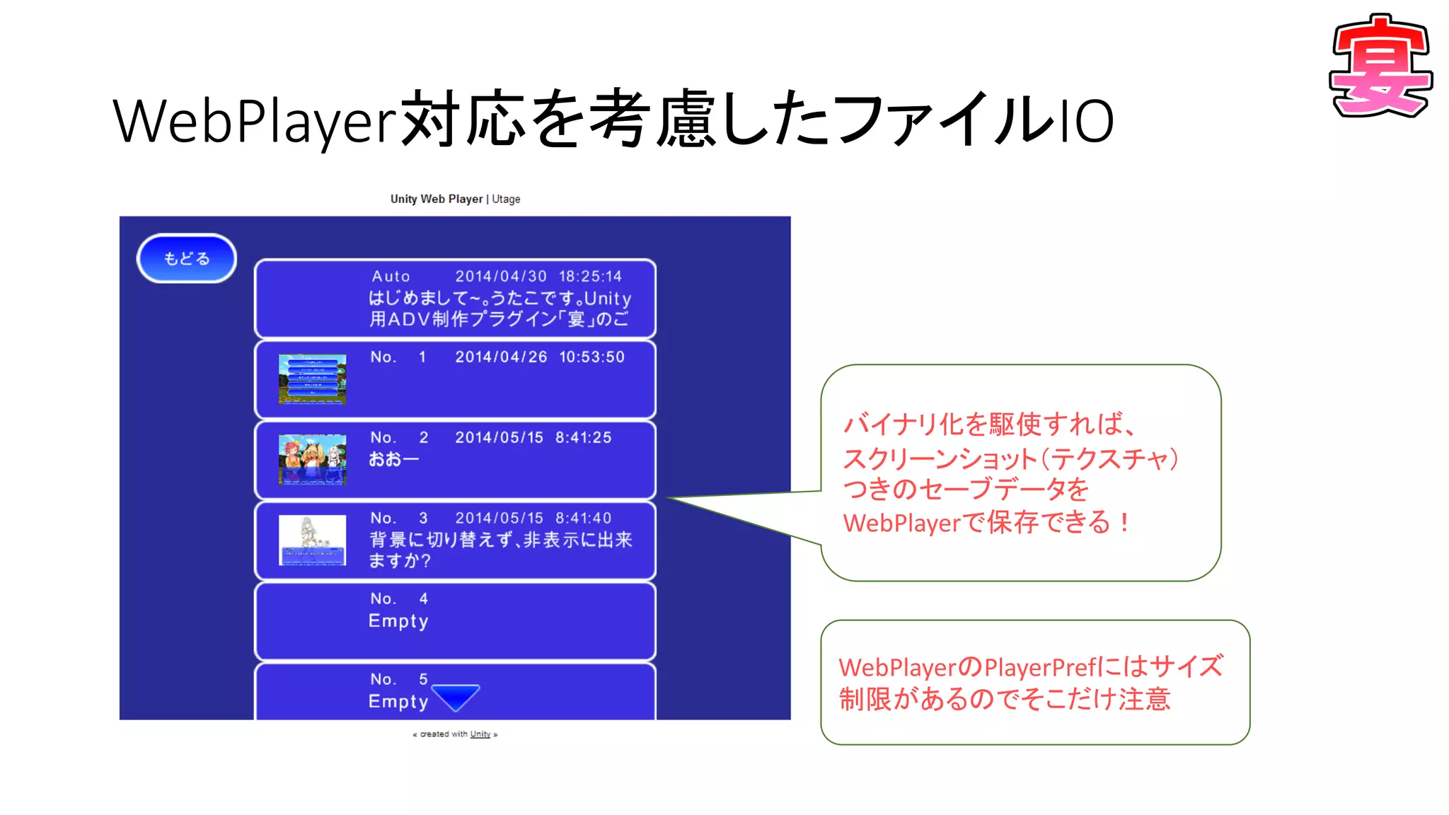 WebPlayer対応を考慮したファイルIO
バイナリ化を駆使すれば、
スクリーンショット（テクスチャ）
つきのセーブデータを
WebPlayerで保存できる！
WebPlayerのPlayerPrefにはサイズ
制限があるのでそこだけ注意
 