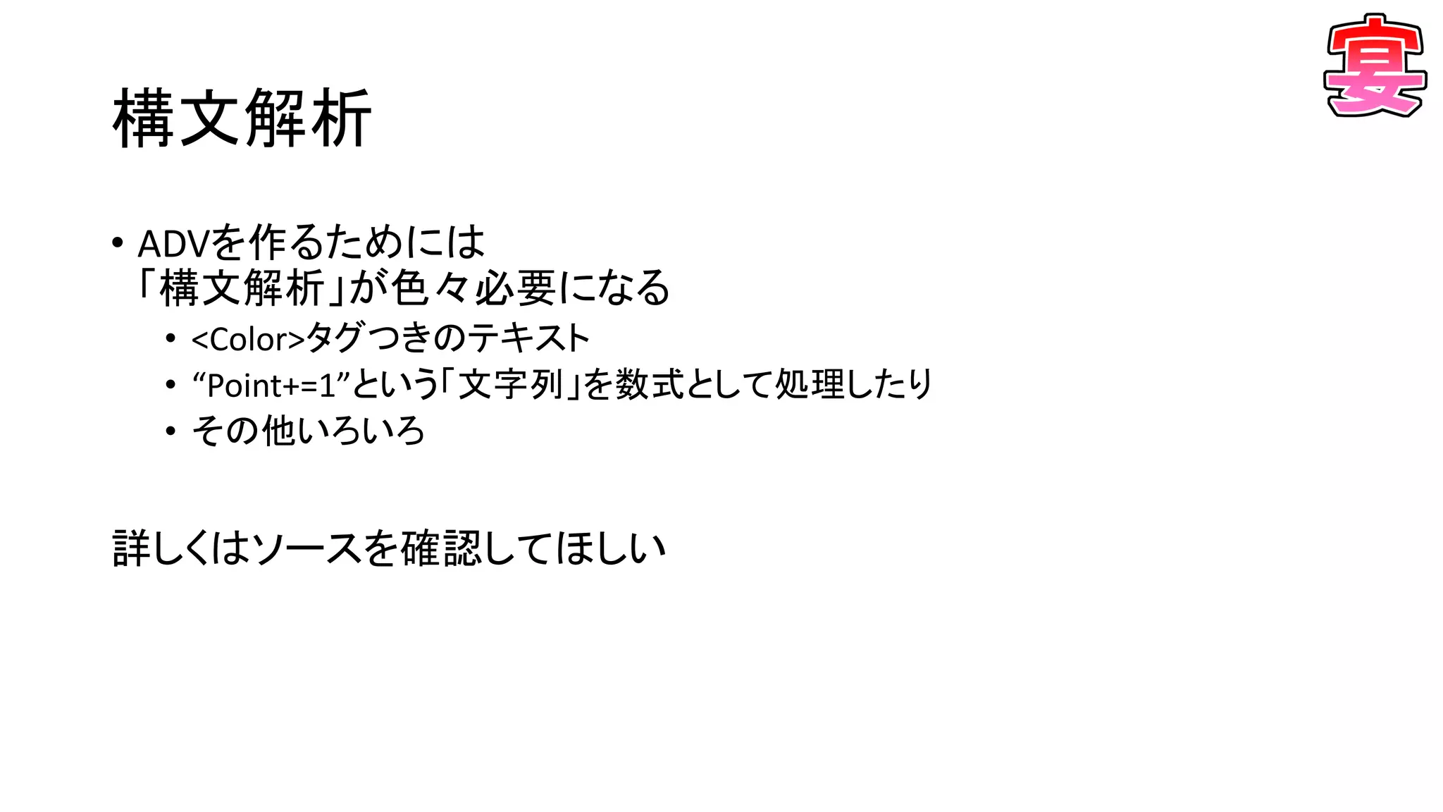 構文解析
• ADVを作るためには
「構文解析」が色々必要になる
• <Color>タグつきのテキスト
• “Point+=1”という「文字列」を数式として処理したり
• その他いろいろ
詳しくはソースを確認してほしい
 
