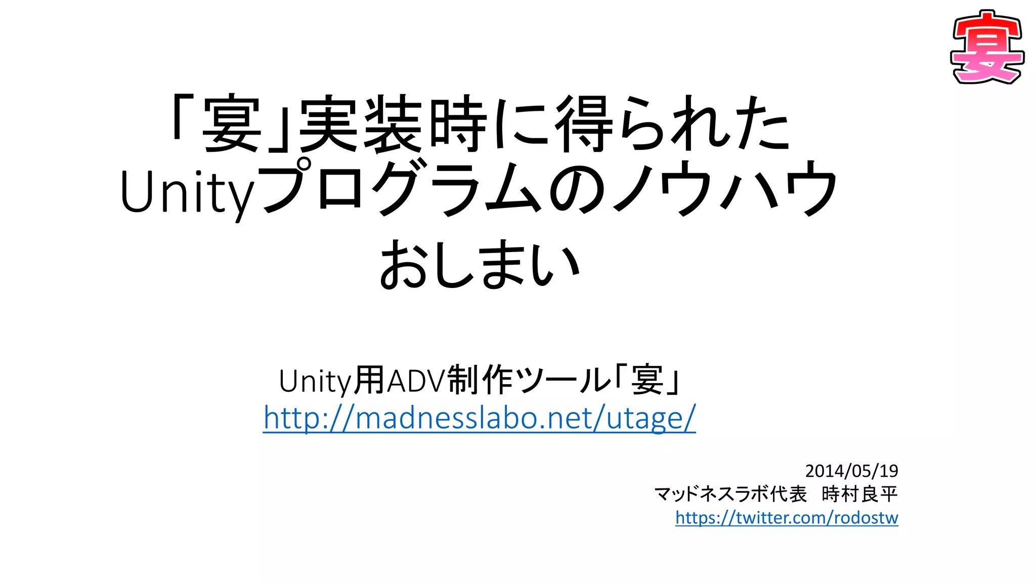 おしまい
Unity用ADV制作ツール「宴」
http://madnesslabo.net/utage/
2014/05/19
マッドネスラボ代表 時村良平
https://twitter.com/rodostw
「宴」実装時に得られた
Unityプログラムのノウハウ
 