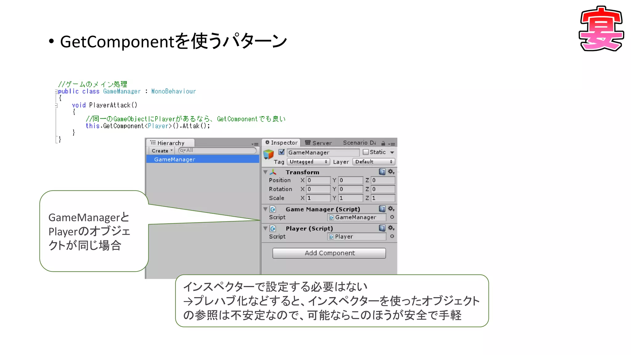 • GetComponentを使うパターン
GameManagerと
Playerのオブジェ
クトが同じ場合
インスペクターで設定する必要はない
→プレハブ化などすると、インスペクターを使ったオブジェクト
の参照は不安定なので、可能ならこのほうが安全で手軽
 