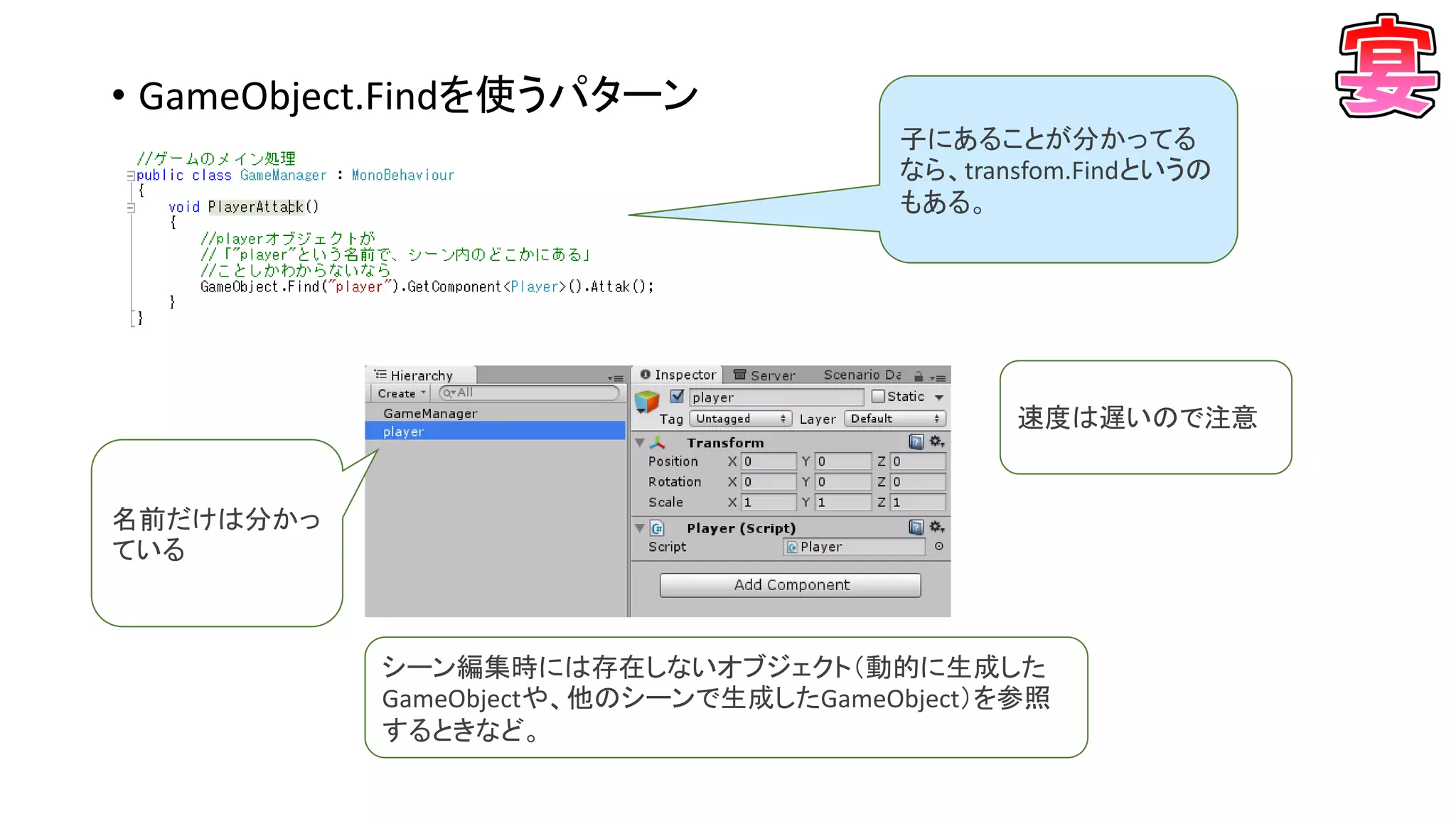 • GameObject.Findを使うパターン
名前だけは分かっ
ている
シーン編集時には存在しないオブジェクト（動的に生成した
GameObjectや、他のシーンで生成したGameObject）を参照
するときなど。
速度は遅いので注意
子にあることが分かってる
なら、transfom.Findというの
もある。
 