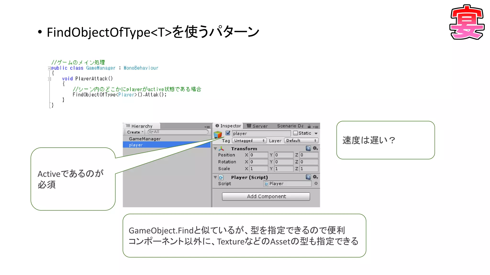 • FindObjectOfType<T>を使うパターン
Activeであるのが
必須
GameObject.Findと似ているが、型を指定できるので便利
コンポーネント以外に、TextureなどのAssetの型も指定できる
速度は遅い？
 
