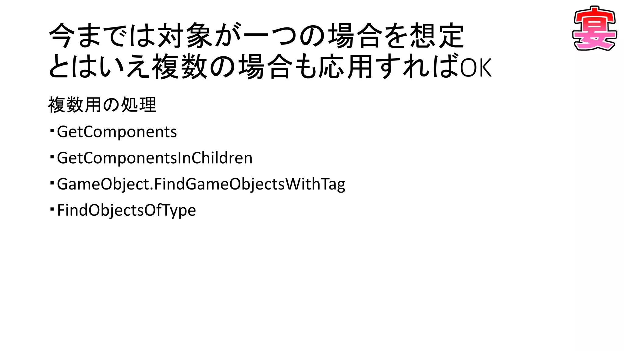 今までは対象が一つの場合を想定
とはいえ複数の場合も応用すればOK
複数用の処理
・GetComponents
・GetComponentsInChildren
・GameObject.FindGameObjectsWithTag
・FindObjectsOfType
 