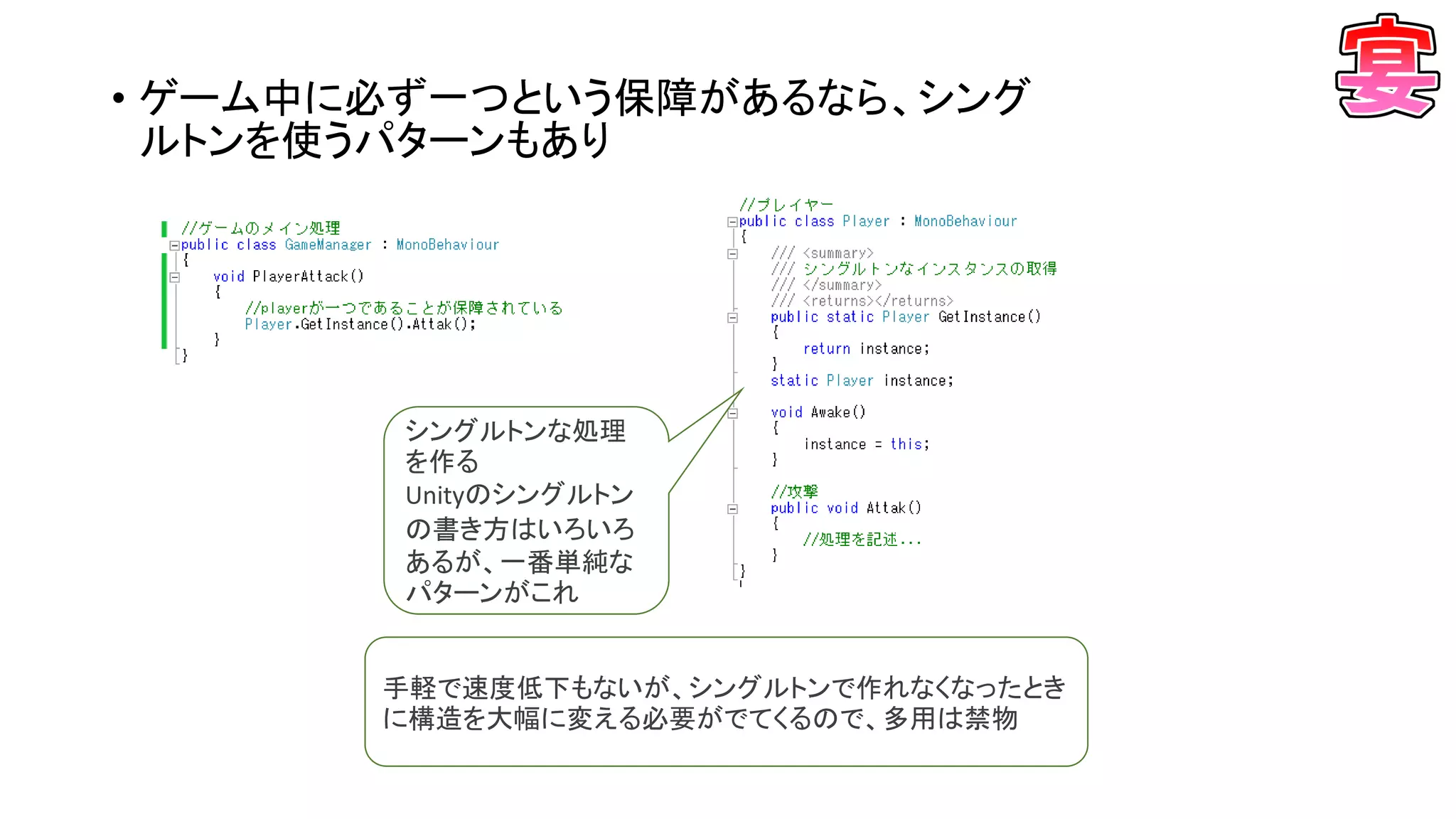 • ゲーム中に必ず一つという保障があるなら、シング
ルトンを使うパターンもあり
手軽で速度低下もないが、シングルトンで作れなくなったとき
に構造を大幅に変える必要がでてくるので、多用は禁物
シングルトンな処理
を作る
Unityのシングルトン
の書き方はいろいろ
あるが、一番単純な
パターンがこれ
 