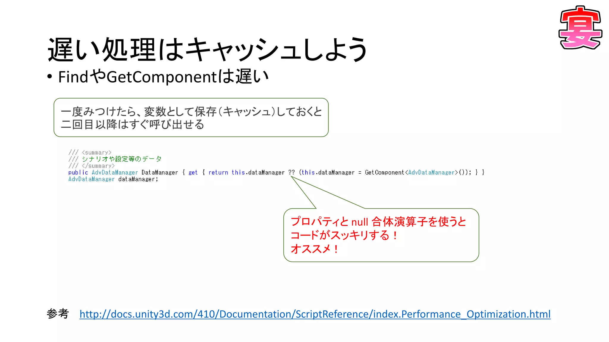 遅い処理はキャッシュしよう
• FindやGetComponentは遅い
参考 http://docs.unity3d.com/410/Documentation/ScriptReference/index.Performance_Optimization.html
プロパティと null 合体演算子を使うと
コードがスッキリする！
オススメ！
一度みつけたら、変数として保存（キャッシュ）しておくと
二回目以降はすぐ呼び出せる
 