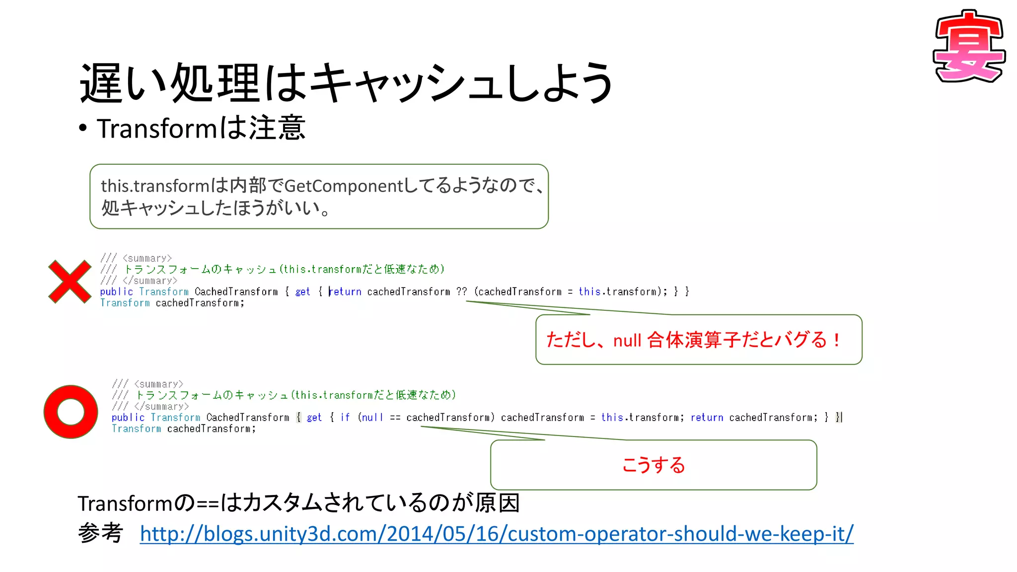 遅い処理はキャッシュしよう
• Transformは注意
Transformの==はカスタムされているのが原因
参考 http://blogs.unity3d.com/2014/05/16/custom-operator-should-we-keep-it/
this.transformは内部でGetComponentしてるようなので、
処キャッシュしたほうがいい。
ただし、 null 合体演算子だとバグる！
こうする
 